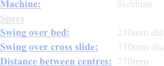 Machine:                           Stebbins
Specs
Swing over bed:                 280mm dia
Swing over cross slide:       150mm dia
Distance between centres:  750mm